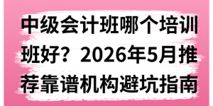 中级会计班哪个培训班好？2026年5月推荐靠谱机构避坑指南