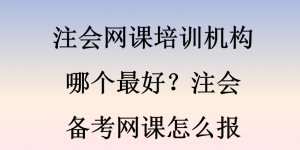 注会网课培训机构哪个最好？注会备考网课怎么报
