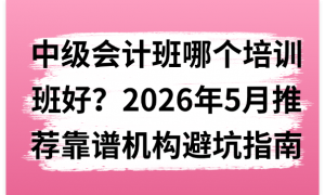 中级会计班哪个培训班好？2026年5月推荐靠谱机构避坑指南
